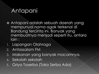     Antapani adalah sebuah daerah yang
     mempunyai nama agak terkenal di
     Bandung tercinta ini. Banyak yang
     membuatnya menjadi seperti itu, antara
     lain :
1.    Lapangan Olahraga
2.    Antassalam FM
3.    Makanan yang banyak macamnya.
4.    Sekolah sekolah
5.    Griya Toserba (Toko Serba Ada)
 