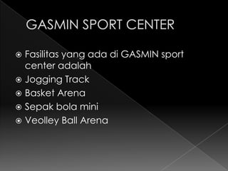  Fasilitas yang ada di GASMIN sport
  center adalah
 Jogging Track
 Basket Arena
 Sepak bola mini
 Veolley Ball Arena
 