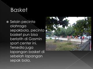    Selain pecinta
    olahraga
    sepakbola, pecinta
    basket pun bisa
    berlatih di Gasmin
    sport center ini.
    Tersedia juga
    lapangan basket di
    sebelah lapangan
    sepak bola.
 