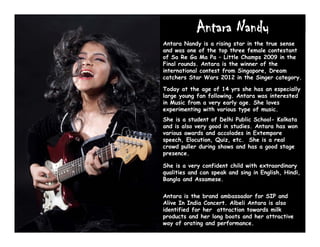 Antara Nandy
Antara Nandy is a rising star in the true sense
and was one of the top three female contestant
of Sa Re Ga Ma Pa – Little Champs 2009 in the
Final rounds. Antara is the winner of the
international contest from Singapore, Dream
catchers Star Wars 2012 in the Singer category.
Today at the age of 14 yrs she has an especially
large young fan following. Antara was interested
in Music from a very early age. She loves
experimenting with various type of music.
She is a student of Delhi Public School- Kolkata
and is also very good in studies. Antara has won
various awards and accolades in Extempore
speech, Elocution, Quiz, etc. She is a real
crowd puller during shows and has a good stage
presence.
She is a very confident child with extraordinary
qualities and can speak and sing in English, Hindi,
Bangla and Assamese.
Antara is the brand ambassador for SIP and
Alive In India Concert. Albeli Antara is also
identified for her attraction towards milk
products and her long boots and her attractive
way of orating and performance.
 