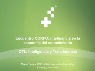 Encuentro CORFO: Inteligencia en la
economía del conocimiento
OTL: Inteligencia y Transferencia
Miguel Borràs. CEO. antara information technology
Santiago, Julio 2015.
 