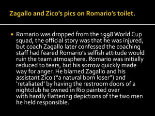  Romario was dropped from the 1998 World Cup 
squad, the official story was that he was injured, 
but coach Zagallo later confessed the coaching 
staff had feared Romario’s selfish attitude would 
ruin the team atmosphere. Romario was initially 
reduced to tears, but his sorrow quickly made 
way for anger. He blamed Zagallo and his 
assistant Zico (“a natural born loser”) and 
‘retaliated’ by having the restroom doors of a 
nightclub he owned in Rio painted over 
with hardly flattering depictions of the two men 
he held responsible. 
 