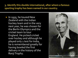  In 1935, he toured New 
Zealand with the Indian 
hockey team and in the very 
next year, he was chosen for 
the Berlin Olympics and the 
cricket team to tour 
England. He picked cricket 
over hockey and although he 
played only 1 test for India, 
he is remembered greatly for 
having bowled the first 
delivery in the history of the 
RanjiTrophy. 
 