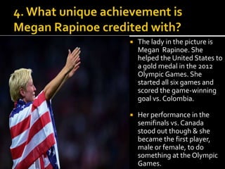  The lady in the picture is 
Megan Rapinoe. She 
helped the United States to 
a gold medal in the 2012 
Olympic Games. She 
started all six games and 
scored the game-winning 
goal vs. Colombia. 
 Her performance in the 
semifinals vs. Canada 
stood out though & she 
became the first player, 
male or female, to do 
something at the Olympic 
Games. 
 
