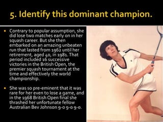  Contrary to popular assumption, she 
did lose two matches early on in her 
squash career. But she then 
embarked on an amazing unbeaten 
run that lasted from 1962 until her 
retirement, aged 40, in 1981. That 
period included 16 successive 
victories in the British Open, the 
premier squash tournament at the 
time and effectively the world 
championship. 
 She was so pre-eminent that it was 
rare for her even to lose a game, and 
in the 1968 British Open final she 
thrashed her unfortunate fellow 
Australian Bev Johnson 9-0 9-0 9-0. 
 