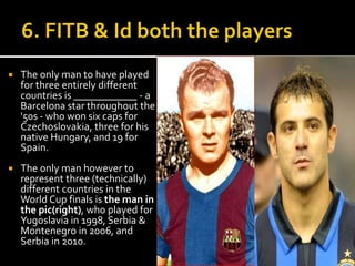  The only man to have played 
for three entirely different 
countries is ____________ - a 
Barcelona star throughout the 
'50s - who won six caps for 
Czechoslovakia, three for his 
native Hungary, and 19 for 
Spain. 
 The only man however to 
represent three (technically) 
different countries in the 
World Cup finals is the man in 
the pic(right), who played for 
Yugoslavia in 1998, Serbia & 
Montenegro in 2006, and 
Serbia in 2010. 
 
