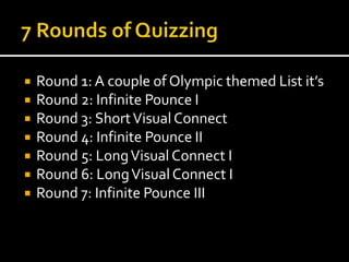  Round 1: A couple of Olympic themed List it’s 
 Round 2: Infinite Pounce I 
 Round 3: Short Visual Connect 
 Round 4: Infinite Pounce II 
 Round 5: Long Visual Connect I 
 Round 6: Long Visual Connect I 
 Round 7: Infinite Pounce III 
 