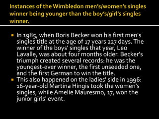 In 1985, when Boris Becker won his first men's 
singles title at the age of 17 years 227 days. The 
winner of the boys' singles that year, Leo 
Lavalle, was about four months older. Becker's 
triumph created several records: he was the 
youngest-ever winner, the first unseeded one, 
and the first German to win the title. 
 This also happened on the ladies' side in 1996: 
16-year-old Martina Hingis took the women's 
singles, while Amelie Mauresmo, 17, won the 
junior girls' event. 
 