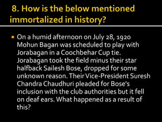  On a humid afternoon on July 28, 1920 
Mohun Bagan was scheduled to play with 
Jorabagan in a Coochbehar Cup tie. 
Jorabagan took the field minus their star 
halfback Sailesh Bose, dropped for some 
unknown reason. Their Vice-President Suresh 
Chandra Chaudhuri pleaded for Bose's 
inclusion with the club authorities but it fell 
on deaf ears. What happened as a result of 
this? 
 