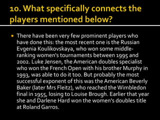  There have been very few prominent players who 
have done this: the most recent one is the Russian 
Evgenia Koulikovskaya, who won some middle-ranking 
women's tournaments between 1995 and 
2002. Luke Jensen, the American doubles specialist 
who won the French Open with his brother Murphy in 
1993, was able to do it too. But probably the most 
successful exponent of this was the American Beverly 
Baker (later Mrs Fleitz), who reached the Wimbledon 
final in 1955, losing to Louise Brough. Earlier that year 
she and Darlene Hard won the women's doubles title 
at Roland Garros. 
 