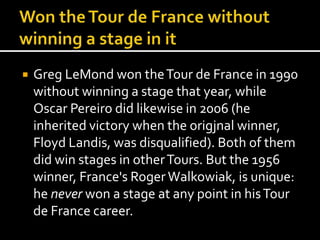  Greg LeMond won the Tour de France in 1990 
without winning a stage that year, while 
Oscar Pereiro did likewise in 2006 (he 
inherited victory when the origjnal winner, 
Floyd Landis, was disqualified). Both of them 
did win stages in other Tours. But the 1956 
winner, France's Roger Walkowiak, is unique: 
he never won a stage at any point in his Tour 
de France career. 
 