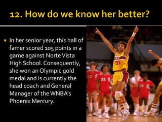  In her senior year, this hall of 
famer scored 105 points in a 
game against Norte Vista 
High School. Consequently, 
she won an Olympic gold 
medal and is currently the 
head coach and General 
Manager of theWNBA's 
Phoenix Mercury. 
 