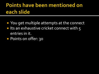  You get multiple attempts at the connect 
 Its an exhaustive cricket connect with 5 
entries in it. 
 Points on offer: 30 
 