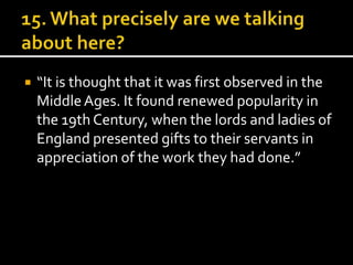  “It is thought that it was first observed in the 
Middle Ages. It found renewed popularity in 
the 19th Century, when the lords and ladies of 
England presented gifts to their servants in 
appreciation of the work they had done.” 
 