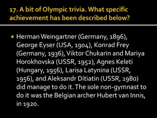  Herman Weingartner (Germany, 1896), 
George Eyser (USA, 1904), Konrad Frey 
(Germany, 1936), Viktor Chukarin and Mariya 
Horokhovska (USSR, 1952), Agnes Keleti 
(Hungary, 1956), Larisa Latynina (USSR, 
1956), and Aleksandr Ditiatin (USSR, 1980) 
did manage to do it. The sole non-gymnast to 
do it was the Belgian archer Hubert van Innis, 
in 1920. 
 