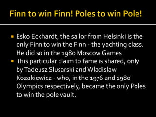  Esko Eckhardt, the sailor from Helsinki is the 
only Finn to win the Finn - the yachting class. 
He did so in the 1980 Moscow Games 
 This particular claim to fame is shared, only 
by Tadeusz Slusarski and Wladislaw 
Kozakiewicz - who, in the 1976 and 1980 
Olympics respectively, became the only Poles 
to win the pole vault. 
 