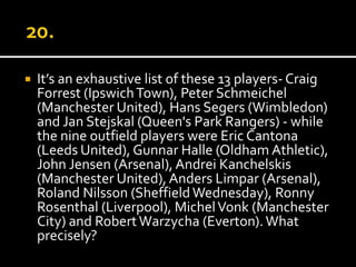  It’s an exhaustive list of these 13 players- Craig 
Forrest (Ipswich Town), Peter Schmeichel 
(Manchester United), Hans Segers (Wimbledon) 
and Jan Stejskal (Queen's Park Rangers) - while 
the nine outfield players were Eric Cantona 
(Leeds United), Gunnar Halle (Oldham Athletic), 
John Jensen (Arsenal), Andrei Kanchelskis 
(Manchester United), Anders Limpar (Arsenal), 
Roland Nilsson (Sheffield Wednesday), Ronny 
Rosenthal (Liverpool), Michel Vonk (Manchester 
City) and Robert Warzycha (Everton). What 
precisely? 
 