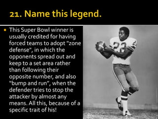  This Super Bowl winner is 
usually credited for having 
forced teams to adopt "zone 
defense", in which the 
opponents spread out and 
keep to a set area rather 
than following their 
opposite number, and also 
“bump and run”, when the 
defender tries to stop the 
attacker by almost any 
means. All this, because of a 
specific trait of his! 
 