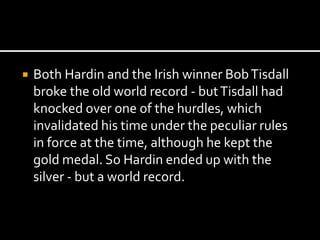  Both Hardin and the Irish winner Bob Tisdall 
broke the old world record - but Tisdall had 
knocked over one of the hurdles, which 
invalidated his time under the peculiar rules 
in force at the time, although he kept the 
gold medal. So Hardin ended up with the 
silver - but a world record. 
 