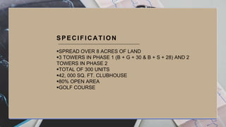 SPREAD OVER 8 ACRES OF LAND
3 TOWERS IN PHASE 1 (B + G + 30 & B + S + 28) AND 2
TOWERS IN PHASE 2
TOTAL OF 300 UNITS
42, 000 SQ. FT. CLUBHOUSE
80% OPEN AREA
GOLF COURSE
SPEC IFIC A TION
 