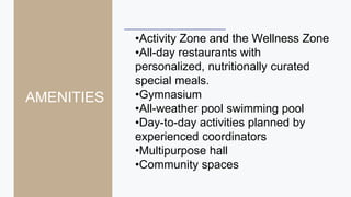•Activity Zone and the Wellness Zone
•All-day restaurants with
personalized, nutritionally curated
special meals.
•Gymnasium
•All-weather pool swimming pool
•Day-to-day activities planned by
experienced coordinators
•Multipurpose hall
•Community spaces
AMENITIES
 