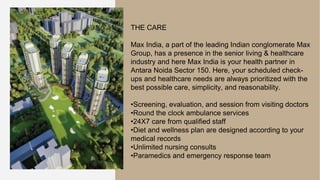 THE CARE
Max India, a part of the leading Indian conglomerate Max
Group, has a presence in the senior living & healthcare
industry and here Max India is your health partner in
Antara Noida Sector 150. Here, your scheduled check-
ups and healthcare needs are always prioritized with the
best possible care, simplicity, and reasonability.
•Screening, evaluation, and session from visiting doctors
•Round the clock ambulance services
•24X7 care from qualified staff
•Diet and wellness plan are designed according to your
medical records
•Unlimited nursing consults
•Paramedics and emergency response team
 
