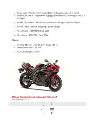 · Suspension / Front : 43mm inverted fork; fully adjustable, 4.7-in travel 
· Suspension / Rear : Single shock w/piggyback reservoir; 4-way adjustable, 4.7- 
in travel 
· Brakes / Front Dual : 310mm disc; radial-mount forged 6-piston calipers 
· Brakes / Rear : 220mm disc; single-piston caliper 
· Tires / Front : 120/70ZR17M/C 58W 
· Tires / Rear : 190/55ZR17M/C 75W 
Dimensi 
· Panjang 81.5 in x Lebar 28.1 in x Tinggi 44.5 in 
· Jarak Sumbu Roda : 55.7 in 
· Kapasitas Tangki : 18 liter 
4 Moge Yamaha Masuk Indonesia Tahun Ini! 
Sabtu, 2 Maret 2013 11 : 20 
· 
· 
· Intro 
· 1 
 