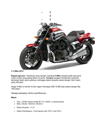 · 2 
· 3 
· 4 
3. V-Max 2013 
KapanLagi.com - Sosoknya yang 'sangar' membuat V-Max menjadi salah satu jenis 
motor cruiser yang paling diburu di dunia. Yamaha sengaja memberikan sentuhan 
teknologi mesin sport padanya, sehingga desain berpadu serasi dengan 'otot' mesin 
yang 'diumbar'. 
Harga V-Max ini sendiri di luar negeri mencapai US$ 19.990 atau setara dengan Rp 
193 jutaan. 
Sebagai pelengkap, berikut spesifikasinya: 
Mesin 
· Tipe : (1679cc) liquid-cooled 65° V-4, DOHC, 4 valves/cylinder 
· Bore x Stroke : 90.0mm x 66.0mm 
· Rasio Kompresi : 11.3:1 
· Sistem Pembakaran : Fuel Injection with YCC-T and YCC-I 
 