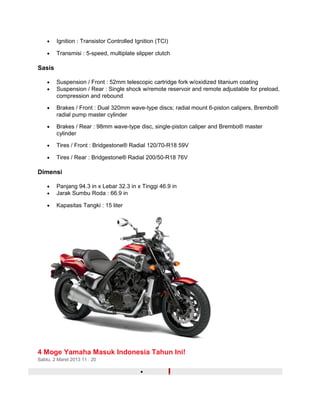 · Ignition : Transistor Controlled Ignition (TCI) 
· Transmisi : 5-speed, multiplate slipper clutch 
Sasis 
· Suspension / Front : 52mm telescopic cartridge fork w/oxidized titanium coating 
· Suspension / Rear : Single shock w/remote reservoir and remote adjustable for preload, 
compression and rebound 
· Brakes / Front : Dual 320mm wave-type discs; radial mount 6-piston calipers, Brembo® 
radial pump master cylinder 
· Brakes / Rear : 98mm wave-type disc, single-piston caliper and Brembo® master 
cylinder 
· Tires / Front : Bridgestone® Radial 120/70-R18 59V 
· Tires / Rear : Bridgestone® Radial 200/50-R18 76V 
Dimensi 
· Panjang 94.3 in x Lebar 32.3 in x Tinggi 46.9 in 
· Jarak Sumbu Roda : 66.9 in 
· Kapasitas Tangki : 15 liter 
4 Moge Yamaha Masuk Indonesia Tahun Ini! 
Sabtu, 2 Maret 2013 11 : 20 
· 
 