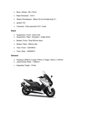 · Bore x Stroke : 68 x 73mm 
· Rasio Kompresi : 10.9:1 
· Sistem Pembakaran : Mikuni 34 mm throttle body F.I. 
· Ignition TCI 
· Transmisi : Fully automatic CVT, V-belt 
Sasis 
· Suspension / Front : 43mm fork 
· Suspension / Rear : Swingarm - single shock 
· Brakes / Front : Dual 267mm discs 
· Brakes / Rear : 282mm disc 
· Tires / Front : 120/70R15 
· Tires / Rear : 160/60R15 
Dimensi 
· Panjang 2,200mm x Lebar 775mm x Tinggi 1,420 or 1,475mm 
· Jarak Sumbu Roda : 1,580mm 
· Kapasitas Tangki : 15 liter 
