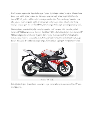 Entah kenapa, saya menilai disain kedua versi Yamaha R15 ini agak maksa. Terutama di bagian body 
depan yang sedikit terlalu bongsor dan stang yang saya nilai agak terlalu tinggi. Hal ini lumrah, 
karena YZF-R15 awalnya adalah motor berkarakter sport cruiser. Akhirnya, dengan kapasitas yang 
ada, susunan mesin yang ada, jadilah V-ixion yang di berikan jubah balap. Sebuah motor (yang 
katanya) beraura sport dan ber-DNA YZF-R1, namun dengan fairing agak gombrong dan stang lebar. 
Jika ingin bicara aura sport kental di motor berkapasitas imut, mengapa tidak mencoba melihat 
Yamaha YZF R125 yang memang disainnya diambil dari YZF R1. Perhatikan tarikan disain Yamaha YZF 
R125 yang dipasarkan untuk pasar Eropa ini. Garis runcing khas supersport Yamaha begitu jelas 
terlihat, walau mesinnya berkapasitas kecil, fairingnya tidak membuatnya terlihat kecil. Begitu juga 
dengan stang yang di buat berada sejajar tangki, membuat aura supersport (mini) semakin kental. 
Yamaha YZF R125 
Coba kita bandingkan dengan kakak kandungnya yang memang berdarah supersport. DNA YZF yang 
sesungguhnya. 
 