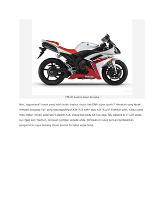 YZF-R1 ksatria balap Yamaha 
Nah, bagaimana? mana yang lebih layak disebut motor ber-DNA super sports? Manakah yang layak 
menjadi keluarga YZF yang sesungguhnya? YZF-R15 kah? atau YZF-R125? Silahkan pilih. Kalau cuma 
mau motor (mirip) supersport seperti R15, cukup beli body kit-nya saja, lalu pasang di V-ixion anda. 
Ga repot kan? Namun, penilaian kembali kepada anda. Penilaian ini saya berikan berdasarkan 
pengamatan saya tentang disain produk tersebut sejak lama. 
 