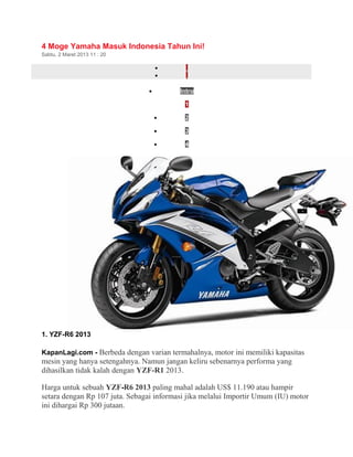 4 Moge Yamaha Masuk Indonesia Tahun Ini! 
Sabtu, 2 Maret 2013 11 : 20 
· 
· 
· Intro 
· 1 
· 2 
· 3 
· 4 
1. YZF-R6 2013 
KapanLagi.com - Berbeda dengan varian termahalnya, motor ini memiliki kapasitas 
mesin yang hanya setengahnya. Namun jangan keliru sebenarnya performa yang 
dihasilkan tidak kalah dengan YZF-R1 2013. 
Harga untuk sebuah YZF-R6 2013 paling mahal adalah US$ 11.190 atau hampir 
setara dengan Rp 107 juta. Sebagai informasi jika melalui Importir Umum (IU) motor 
ini dihargai Rp 300 jutaan. 
 