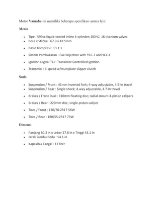 Motor Yamaha ini memiliki beberapa spesifikasi antara lain: 
Mesin 
· Tipe : 599cc liquid-cooled inline 4-cylinder; DOHC, 16 titanium valves 
· Bore x Stroke : 67.0 x 42.5mm 
· Rasio Kompresi : 13.1:1 
· Sistem Pembakaran : Fuel Injection with YCC-T and YCC-I 
· Ignition Digital TCI : Transistor Controlled Ignition 
· Transmisi : 6-speed w/multiplate slipper clutch 
Sasis 
· Suspension / Front : 41mm inverted fork; 4-way adjustable, 4.5-in travel 
· Suspension / Rear : Single shock; 4-way adjustable, 4.7-in travel 
· Brakes / Front Dual : 310mm floating disc; radial-mount 4-piston calipers 
· Brakes / Rear : 220mm disc; single-piston caliper 
· Tires / Front : 120/70-ZR17 58W 
· Tires / Rear : 180/55-ZR17 73W 
Dimensi 
· Panjang 80.3 in x Lebar 27.8 in x Tinggi 43.1 in 
· Jarak Sumbu Roda : 54.1 in 
· Kapasitas Tangki : 17 liter 
 