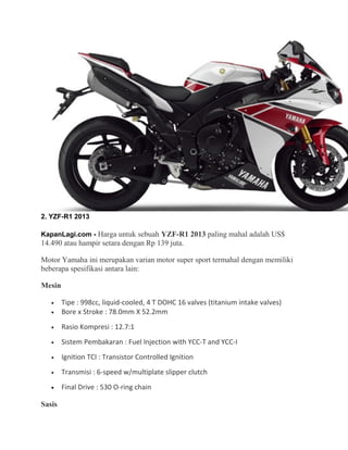2. YZF-R1 2013 
KapanLagi.com - Harga untuk sebuah YZF-R1 2013 paling mahal adalah US$ 
14.490 atau hampir setara dengan Rp 139 juta. 
Motor Yamaha ini merupakan varian motor super sport termahal dengan memiliki 
beberapa spesifikasi antara lain: 
Mesin 
· Tipe : 998cc, liquid-cooled, 4 T DOHC 16 valves (titanium intake valves) 
· Bore x Stroke : 78.0mm X 52.2mm 
· Rasio Kompresi : 12.7:1 
· Sistem Pembakaran : Fuel Injection with YCC-T and YCC-I 
· Ignition TCI : Transistor Controlled Ignition 
· Transmisi : 6-speed w/multiplate slipper clutch 
· Final Drive : 530 O-ring chain 
Sasis 
 