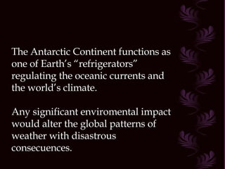 The Antarctic Continent functions as one of Earth’s “refrigerators” regulating the oceanic currents and the world’s climate. Any significant enviromental impact would alter the global patterns of weather with disastrous consecuences. 