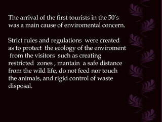 The arrival of the first tourists in the 50’s was a main cause of enviromental concern. Strict rules and regulations  were created as to protect  the ecology of the enviroment  from the visitors  such as creating  restricted  zones , mantain  a safe distance from the wild life, do not feed nor touch the animals, and rigid control of waste disposal. 