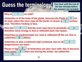 Guess the terminology! You have until the end of the two minutes before the answers are revealed. Why is Antarctica so cold? Antarctica is at the base of the globe, because the Earth is titled on its axes, when the suns rays hit the Earth, it covers a larger surface area. Therefore heating is less. Also the atmosphere that the suns rays have to penetrate is thicker, therefore more energy is lost or reflected back into space. Antarctica is predominately ice, heat is reflected off the ice, this is called the Albedo Effect. Antarctica is also a relatively high continent, due to its elevation, temperatures are lower. Places in the interior of Antarctica are also very cold, this is because land cools quicker than sea during the winter, we called this continentality.  1 3 4 5 6 7 8 9 10 2 