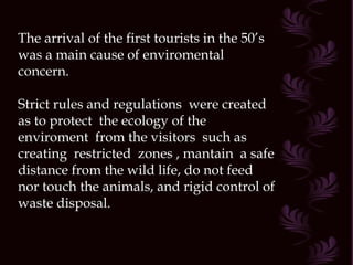 The arrival of the first tourists in the 50’s was a main cause of enviromental concern. Strict rules and regulations  were created as to protect  the ecology of the enviroment  from the visitors  such as creating  restricted  zones , mantain  a safe distance from the wild life, do not feed nor touch the animals, and rigid control of waste disposal. 