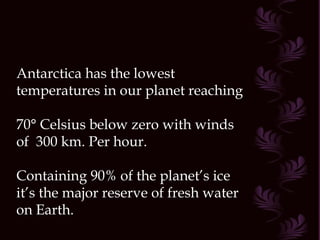 Antarctica has the lowest temperatures in our planet reaching  70° Celsius below zero with winds of  300 km. Per hour. Containing 90% of the planet’s ice it’s the major reserve of fresh water on Earth.  