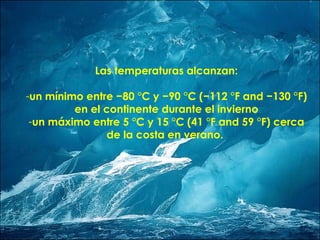 Las temperaturas alcanzan: un mínimo entre −80 °C y −90 °C (−112 °F and −130 °F) en el continente durante el invierno un máximo entre 5 °C y 15 °C (41 °F and 59 °F) cerca de la costa en verano.  