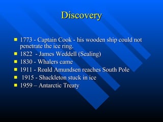 Discovery 1773 - Captain Cook - his wooden ship could not penetrate the ice ring. 1822  - James Weddell (Sealing) 1830 - Whalers came 1911 - Roald Amundsen reaches South Pole 1915 - Shackleton stuck in ice 1959 – Antarctic Treaty 