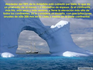 Alrededor del 98% de la Antártida está cubierto por hielo, lo que da
un promedio de al menos 1,6 kilómetros de espesor. Es el continente
más frío, más seco y más ventoso, y tiene la elevación más alta de
todos los continentes. Se lo considera un desierto, con precipitaciones
anuales de sólo 200 mm en la costa y menos en la parte continental.
 