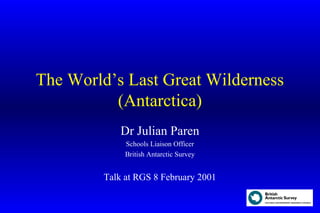 The World’s Last Great Wilderness
(Antarctica)
Dr Julian Paren
Schools Liaison Officer
British Antarctic Survey
Talk at RGS 8 February 2001
 