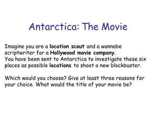 Antarctica: The Movie Imagine you are a  location scout  and a wannabe scriptwriter for a  Hollywood movie company . You have been sent to Antarctica to investigate these six places as possible  locations  to shoot a new blockbuster. Which would you choose? Give at least three reasons for your choice. What would the title of your movie be? 