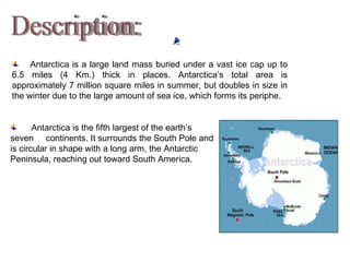 Description: Antarctica is the fifth largest of the earth ’s seven  continents. It surrounds the South Pole and is circular in shape with a long arm, the Antarctic Peninsula, reaching out toward South America.          Antarctica is a large land mass buried under a vast ice cap up to 6.5 miles (4 Km.) thick in places. Antarctica ’s total area is approximately 7 million square miles in summer, but doubles in size in the winter due to the large amount of sea ice, which forms its periphe. 