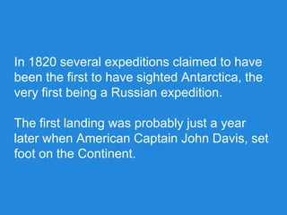 In 1820 several expeditions claimed to have
been the first to have sighted Antarctica, the
very first being a Russian expedition.
The first landing was probably just a year
later when American Captain John Davis, set
foot on the Continent.
 