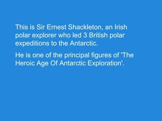 This is Sir Ernest Shackleton, an Irish
polar explorer who led 3 British polar
expeditions to the Antarctic.
He is one of the principal figures of 'The
Heroic Age Of Antarctic Exploration'.
 