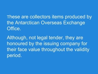 These are collectors items produced by
the Antarctican Overseas Exchange
Office.
Although, not legal tender, they are
honoured by the issuing company for
their face value throughout the validity
period.
 