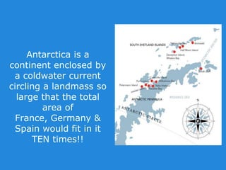 Antarctica is a
continent enclosed by
a coldwater current
circling a landmass so
large that the total
area of
France, Germany &
Spain would fit in it
TEN times!!
 